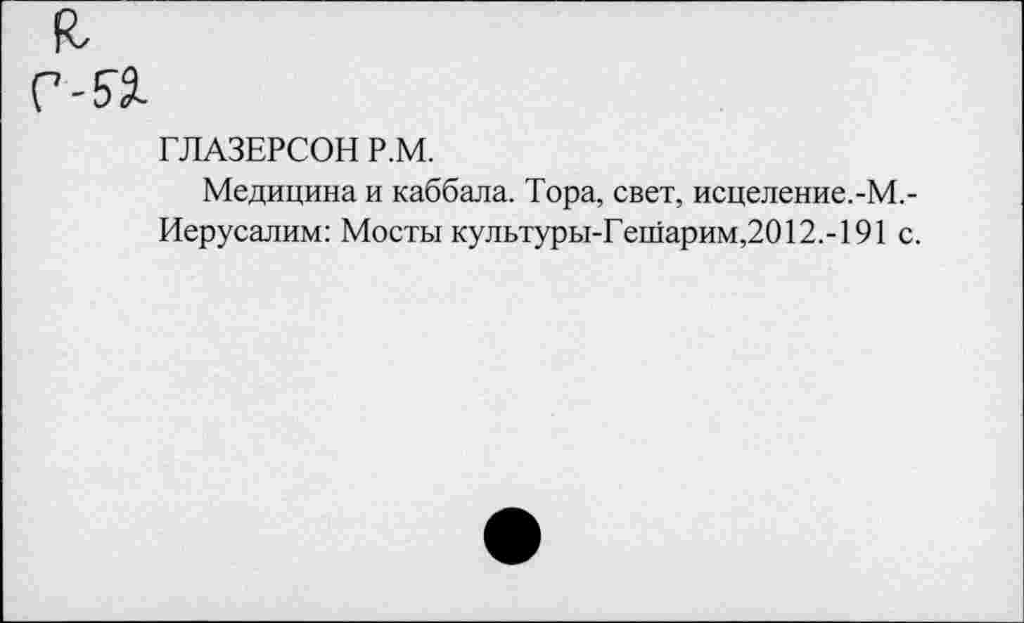 ﻿ГЛАЗЕРСОН Р.М.
Медицина и каббала. Тора, свет, исцеление.-М.-Иерусалим: Мосты культуры-Гешарим,2012.-191 с.